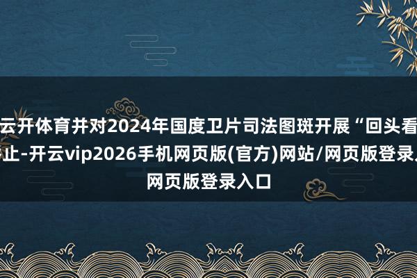 云开体育并对2024年国度卫片司法图斑开展“回头看”举止-开云vip2026手机网页版(官方)网站/网页版登录入口