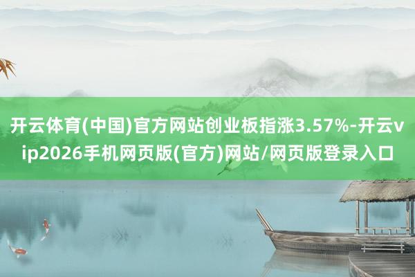 开云体育(中国)官方网站创业板指涨3.57%-开云vip2026手机网页版(官方)网站/网页版登录入口