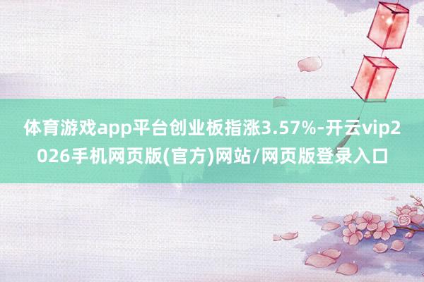 体育游戏app平台创业板指涨3.57%-开云vip2026手机网页版(官方)网站/网页版登录入口