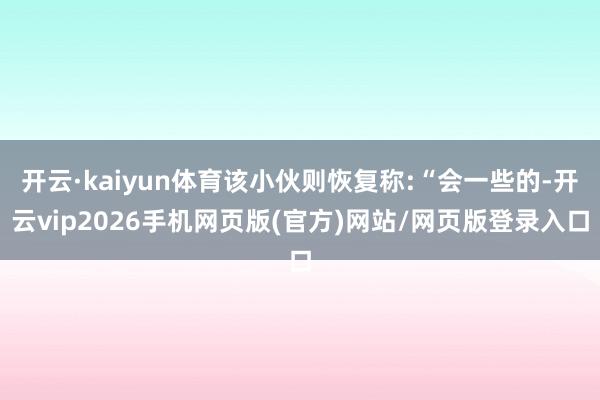 开云·kaiyun体育该小伙则恢复称:“会一些的-开云vip2026手机网页版(官方)网站/网页版登录入口