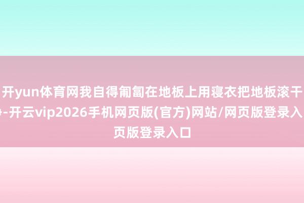 开yun体育网我自得匍匐在地板上用寝衣把地板滚干净-开云vip2026手机网页版(官方)网站/网页版登录入口