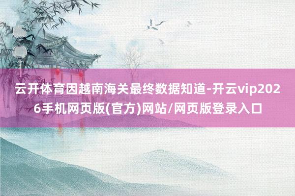 云开体育因越南海关最终数据知道-开云vip2026手机网页版(官方)网站/网页版登录入口