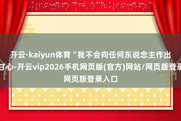 开云·kaiyun体育　　“我不会向任何东说念主作出任何甘心-开云vip2026手机网页版(官方)网站/网页版登录入口
