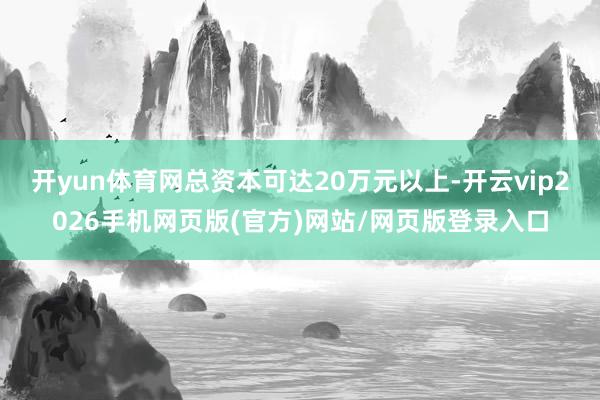 开yun体育网总资本可达20万元以上-开云vip2026手机网页版(官方)网站/网页版登录入口