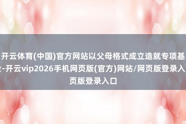 开云体育(中国)官方网站以父母格式成立造就专项基金-开云vip2026手机网页版(官方)网站/网页版登录入口