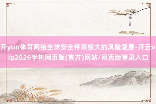 开yun体育网给全球安全带来极大的风险隐患-开云vip2026手机网页版(官方)网站/网页版登录入口