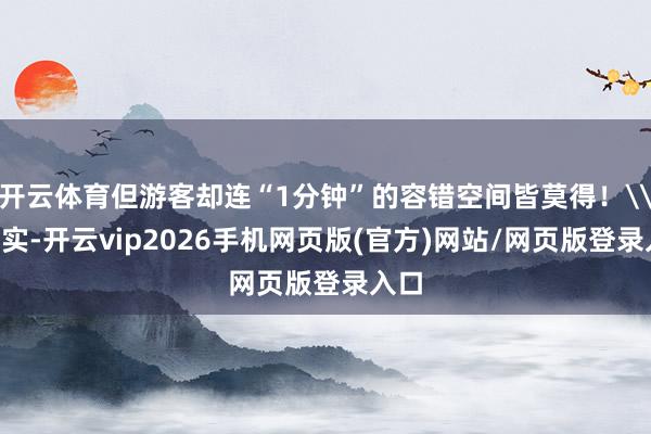 开云体育但游客却连“1分钟”的容错空间皆莫得！\n其实-开云vip2026手机网页版(官方)网站/网页版登录入口