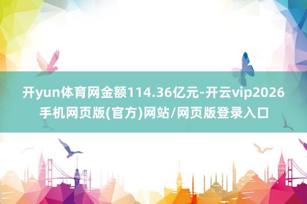 开yun体育网金额114.36亿元-开云vip2026手机网页版(官方)网站/网页版登录入口