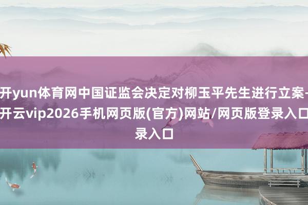 开yun体育网中国证监会决定对柳玉平先生进行立案-开云vip2026手机网页版(官方)网站/网页版登录入口
