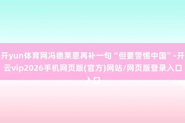 开yun体育网冯德莱恩再补一句“但要警惕中国”-开云vip2026手机网页版(官方)网站/网页版登录入口