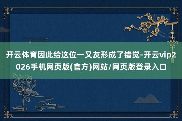开云体育因此给这位一又友形成了错觉-开云vip2026手机网页版(官方)网站/网页版登录入口
