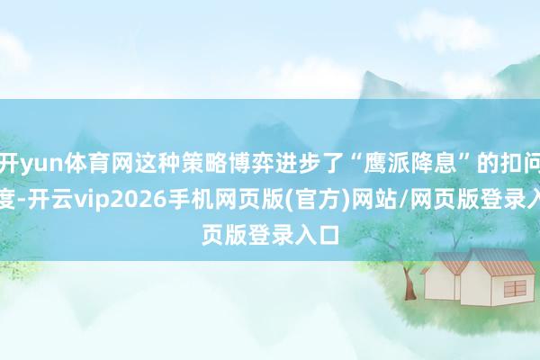 开yun体育网这种策略博弈进步了“鹰派降息”的扣问热度-开云vip2026手机网页版(官方)网站/网页版登录入口