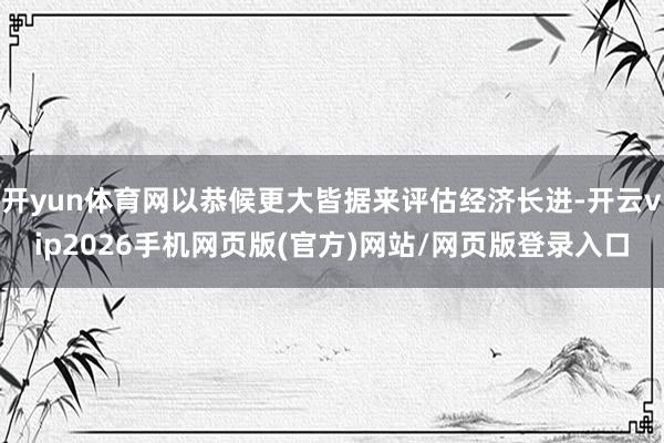 开yun体育网以恭候更大皆据来评估经济长进-开云vip2026手机网页版(官方)网站/网页版登录入口