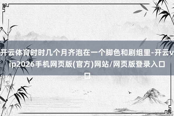 开云体育时时几个月齐泡在一个脚色和剧组里-开云vip2026手机网页版(官方)网站/网页版登录入口