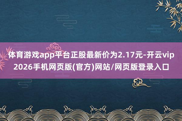 体育游戏app平台正股最新价为2.17元-开云vip2026手机网页版(官方)网站/网页版登录入口