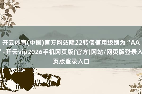 开云体育(中国)官方网站隆22转债信用级别为“AAA”-开云vip2026手机网页版(官方)网站/网页版登录入口