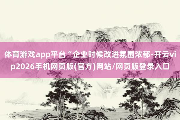 体育游戏app平台“企业时候改进氛围浓郁-开云vip2026手机网页版(官方)网站/网页版登录入口