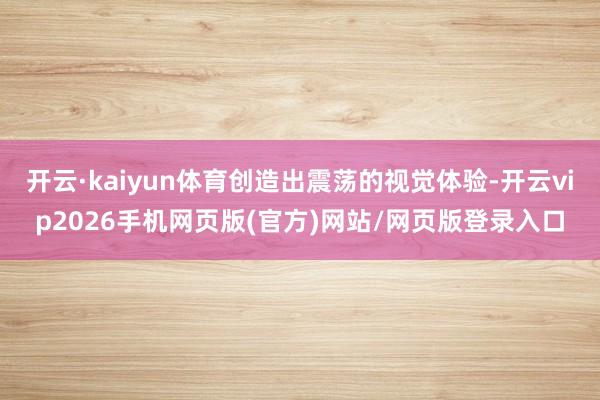 开云·kaiyun体育创造出震荡的视觉体验-开云vip2026手机网页版(官方)网站/网页版登录入口