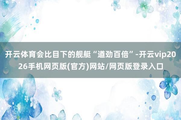 开云体育会比目下的舰艇“遒劲百倍”-开云vip2026手机网页版(官方)网站/网页版登录入口