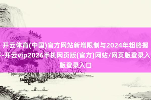 开云体育(中国)官方网站新增限制与2024年粗略握平-开云vip2026手机网页版(官方)网站/网页版登录入口