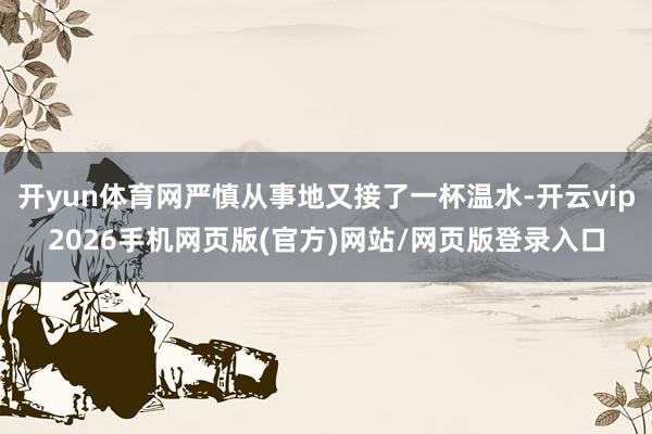 开yun体育网严慎从事地又接了一杯温水-开云vip2026手机网页版(官方)网站/网页版登录入口