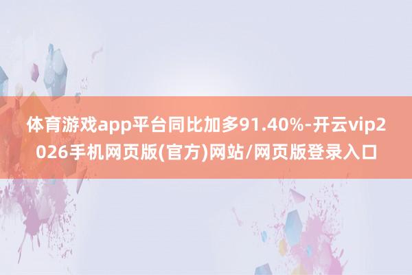 体育游戏app平台同比加多91.40%-开云vip2026手机网页版(官方)网站/网页版登录入口