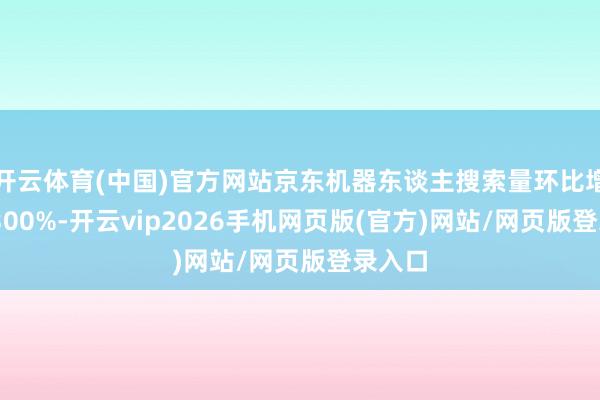 开云体育(中国)官方网站京东机器东谈主搜索量环比增长超 300%-开云vip2026手机网页版(官方)网站/网页版登录入口