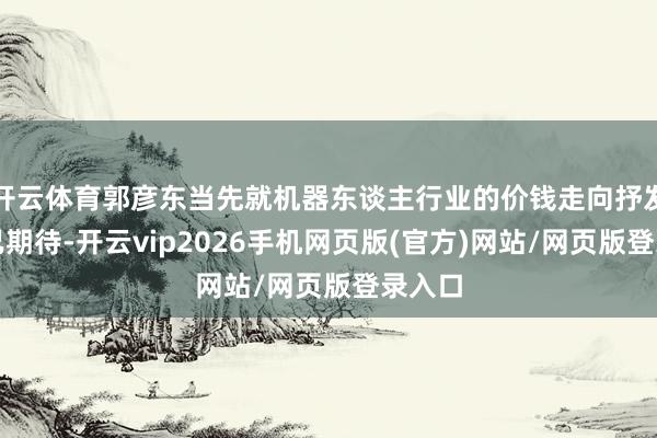 开云体育郭彦东当先就机器东谈主行业的价钱走向抒发了自己期待-开云vip2026手机网页版(官方)网站/网页版登录入口