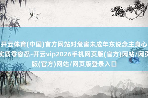 开云体育(中国)官方网站对危害未成年东说念主身心健康的不良实质零容忍-开云vip2026手机网页版(官方)网站/网页版登录入口